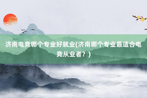 济南电竞哪个专业好就业(济南哪个专业最适合电竞从业者？)