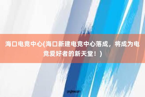 海口电竞中心(海口新建电竞中心落成，将成为电竞爱好者的新天堂！)