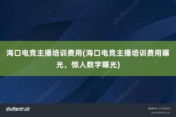 海口电竞主播培训费用(海口电竞主播培训费用曝光，惊人数字曝光)