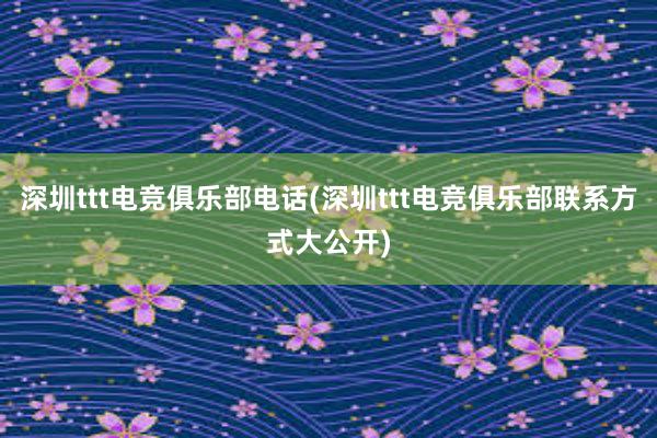 深圳ttt电竞俱乐部电话(深圳ttt电竞俱乐部联系方式大公开)