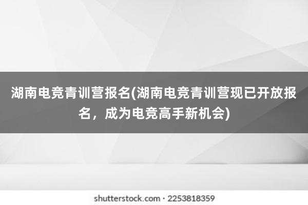 湖南电竞青训营报名(湖南电竞青训营现已开放报名，成为电竞高手新机会)