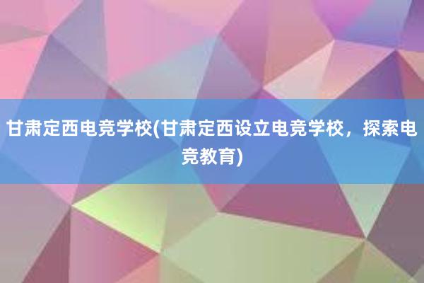 甘肃定西电竞学校(甘肃定西设立电竞学校，探索电竞教育)