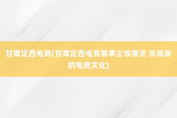 甘肃定西电竞(甘肃定西电竞赛事尘埃落定 形成新的电竞文化)