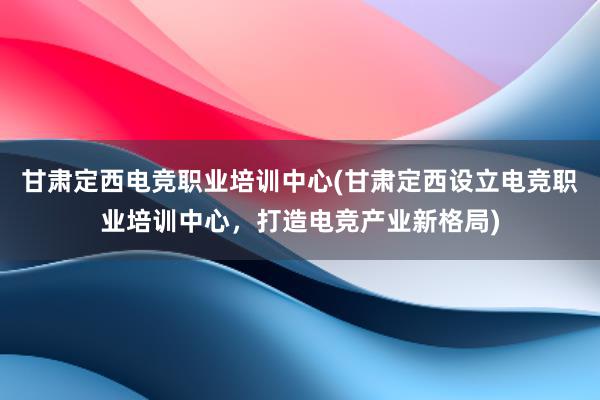 甘肃定西电竞职业培训中心(甘肃定西设立电竞职业培训中心，打造电竞产业新格局)