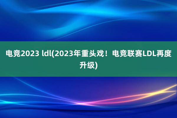 电竞2023 ldl(2023年重头戏！电竞联赛LDL再度升级)