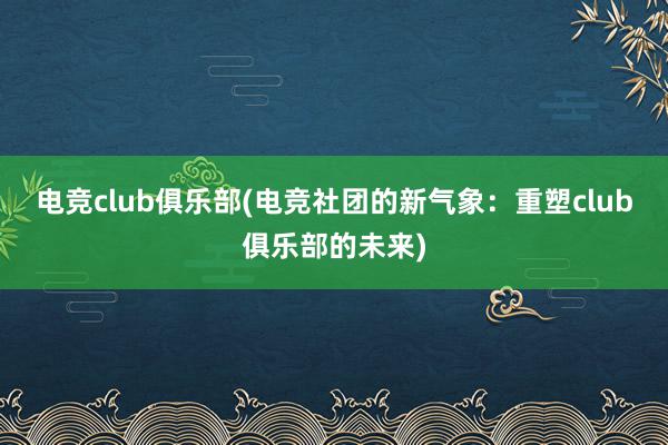 电竞club俱乐部(电竞社团的新气象：重塑club俱乐部的未来)