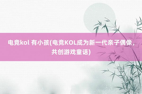 电竞kol 有小孩(电竞KOL成为新一代亲子偶像，共创游戏童话)