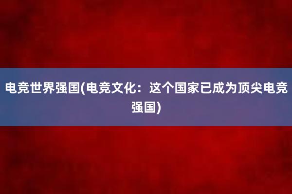 电竞世界强国(电竞文化：这个国家已成为顶尖电竞强国)