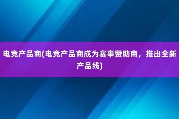 电竞产品商(电竞产品商成为赛事赞助商，推出全新产品线)