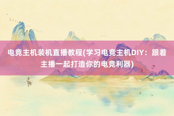 电竞主机装机直播教程(学习电竞主机DIY：跟着主播一起打造你的电竞利器)