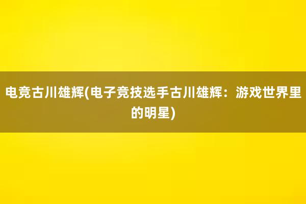 电竞古川雄辉(电子竞技选手古川雄辉：游戏世界里的明星)