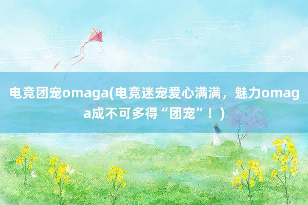 电竞团宠omaga(电竞迷宠爱心满满，魅力omaga成不可多得“团宠”！)