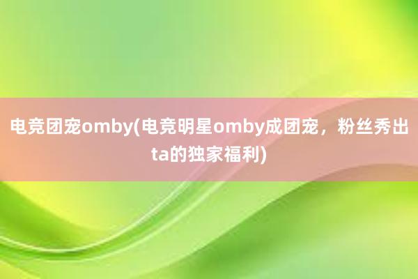 电竞团宠omby(电竞明星omby成团宠，粉丝秀出ta的独家福利)