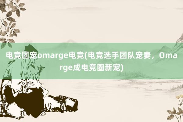 电竞团宠omarge电竞(电竞选手团队宠妻，Omarge成电竞圈新宠)