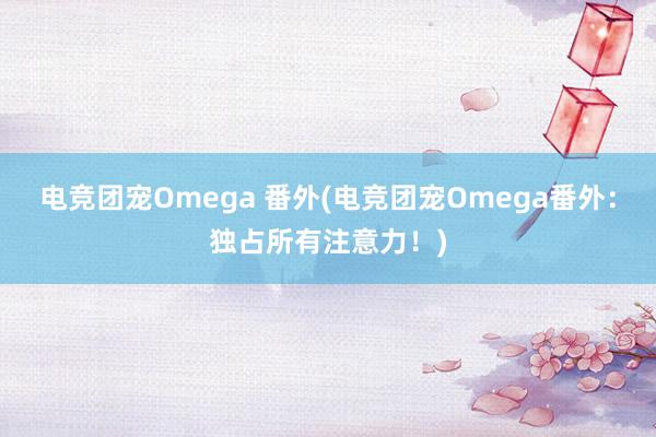 电竞团宠Omega 番外(电竞团宠Omega番外：独占所有注意力！)