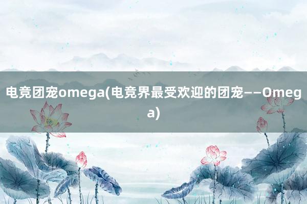 电竞团宠omega(电竞界最受欢迎的团宠——Omega)