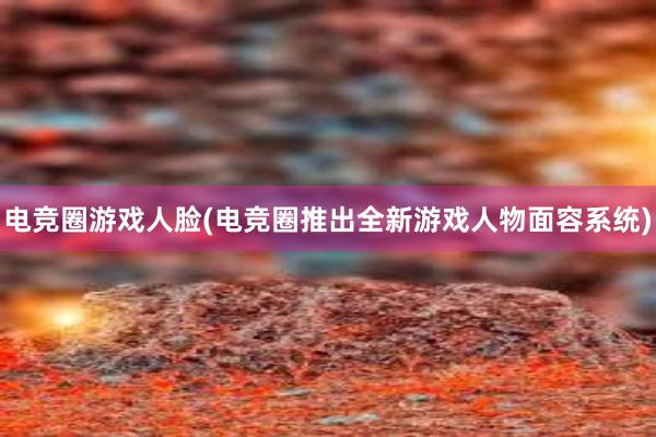 电竞圈游戏人脸(电竞圈推出全新游戏人物面容系统)