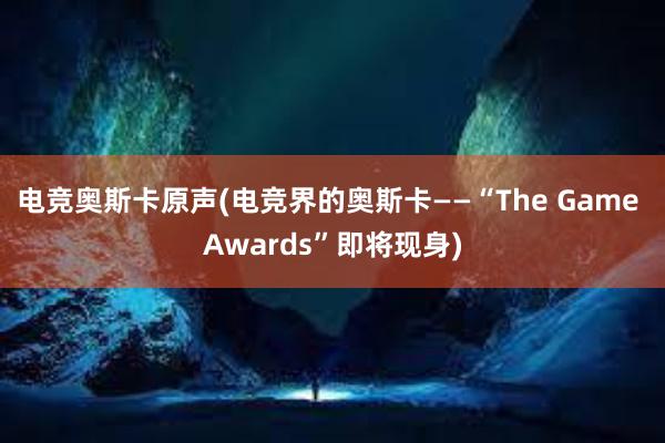 电竞奥斯卡原声(电竞界的奥斯卡——“The Game Awards”即将现身)