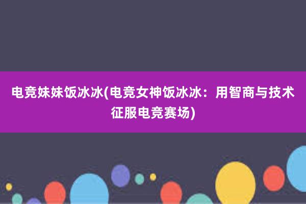 电竞妹妹饭冰冰(电竞女神饭冰冰：用智商与技术征服电竞赛场)