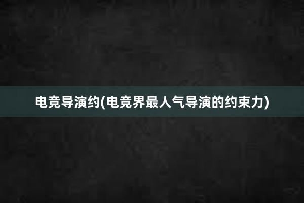 电竞导演约(电竞界最人气导演的约束力)