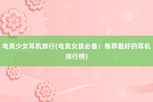 电竞少女耳机排行(电竞女孩必备！推荐最好的耳机排行榜)