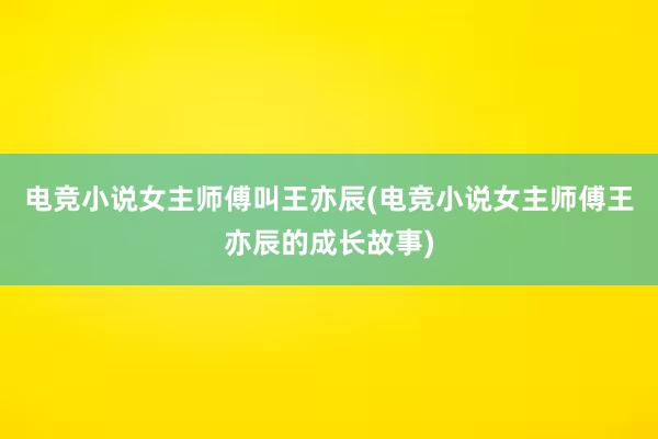 电竞小说女主师傅叫王亦辰(电竞小说女主师傅王亦辰的成长故事)