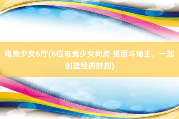 电竞少女6厅(6位电竞少女同房 组团斗地主，一起创造经典时刻)