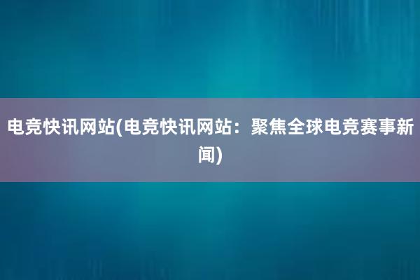 电竞快讯网站(电竞快讯网站：聚焦全球电竞赛事新闻)