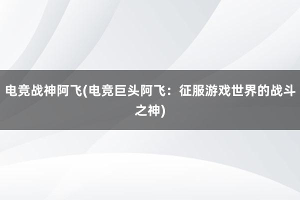 电竞战神阿飞(电竞巨头阿飞：征服游戏世界的战斗之神)