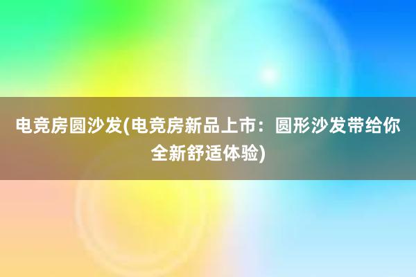 电竞房圆沙发(电竞房新品上市：圆形沙发带给你全新舒适体验)