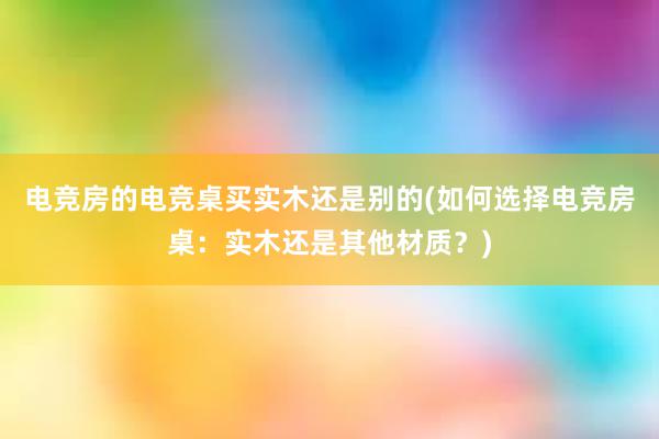 电竞房的电竞桌买实木还是别的(如何选择电竞房桌：实木还是其他材质？)