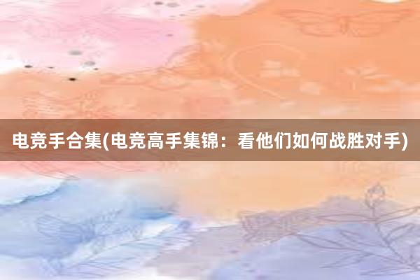 电竞手合集(电竞高手集锦：看他们如何战胜对手)