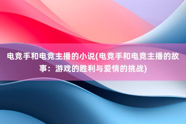 电竞手和电竞主播的小说(电竞手和电竞主播的故事：游戏的胜利与爱情的挑战)