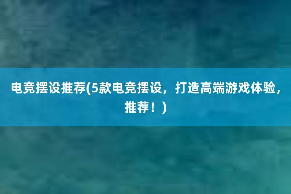 电竞摆设推荐(5款电竞摆设，打造高端游戏体验，推荐！)