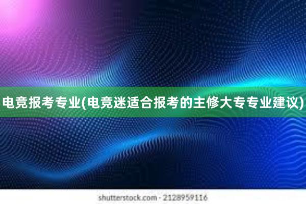 电竞报考专业(电竞迷适合报考的主修大专专业建议)