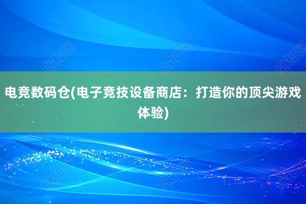 电竞数码仓(电子竞技设备商店：打造你的顶尖游戏体验)