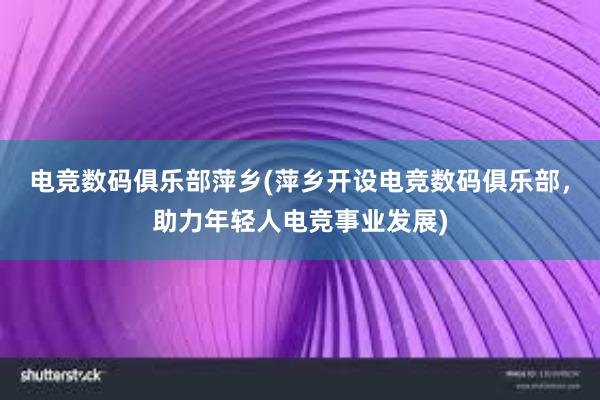 电竞数码俱乐部萍乡(萍乡开设电竞数码俱乐部，助力年轻人电竞事业发展)