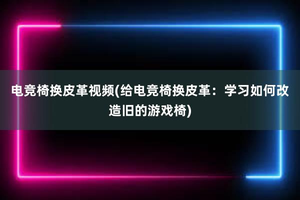 电竞椅换皮革视频(给电竞椅换皮革：学习如何改造旧的游戏椅)