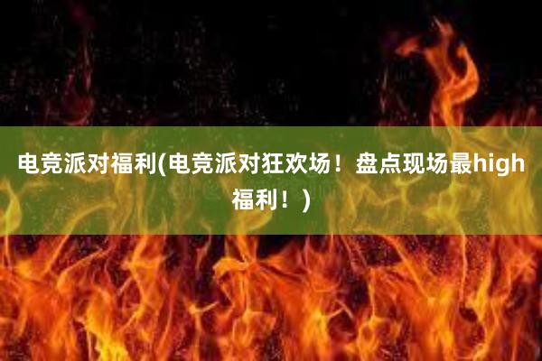 电竞派对福利(电竞派对狂欢场！盘点现场最high福利！)