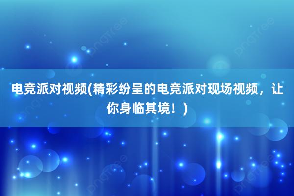 电竞派对视频(精彩纷呈的电竞派对现场视频，让你身临其境！)