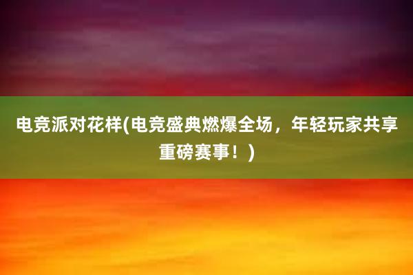 电竞派对花样(电竞盛典燃爆全场，年轻玩家共享重磅赛事！)