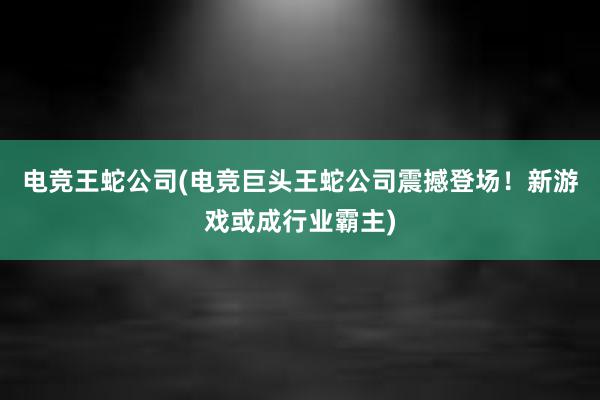 电竞王蛇公司(电竞巨头王蛇公司震撼登场！新游戏或成行业霸主)