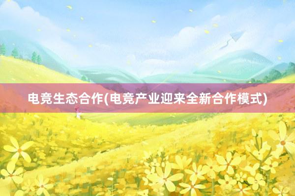 电竞生态合作(电竞产业迎来全新合作模式)