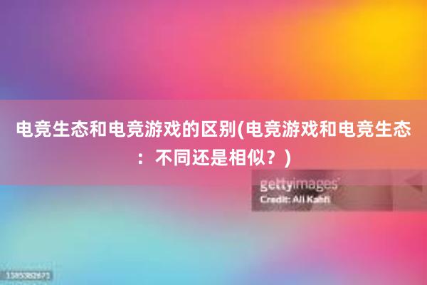 电竞生态和电竞游戏的区别(电竞游戏和电竞生态：不同还是相似？)