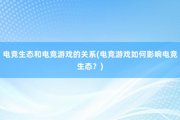 电竞生态和电竞游戏的关系(电竞游戏如何影响电竞生态？)