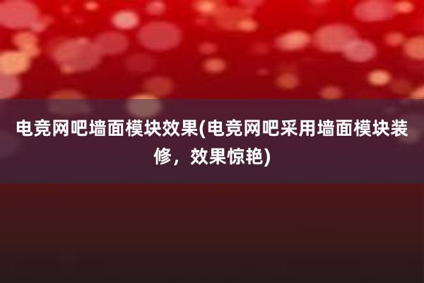 电竞网吧墙面模块效果(电竞网吧采用墙面模块装修，效果惊艳)