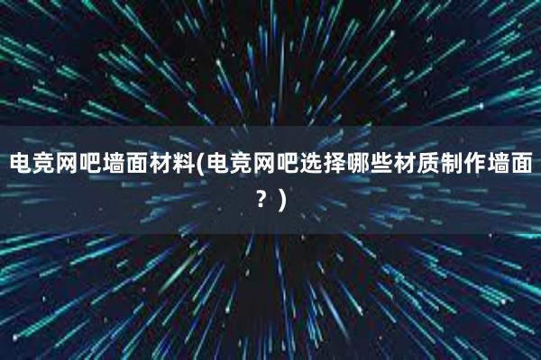 电竞网吧墙面材料(电竞网吧选择哪些材质制作墙面？)