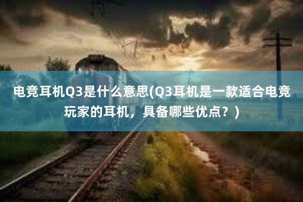 电竞耳机Q3是什么意思(Q3耳机是一款适合电竞玩家的耳机，具备哪些优点？)