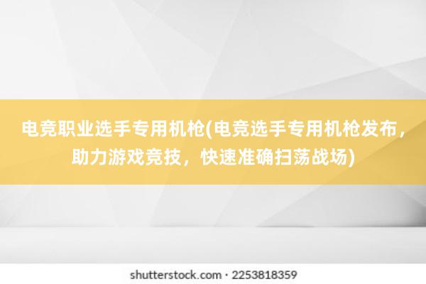 电竞职业选手专用机枪(电竞选手专用机枪发布，助力游戏竞技，快速准确扫荡战场)