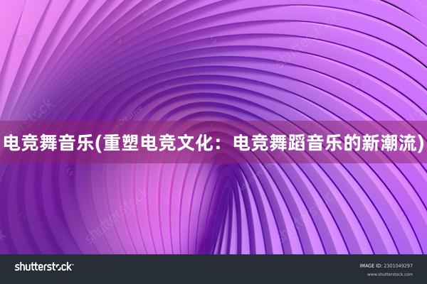 电竞舞音乐(重塑电竞文化：电竞舞蹈音乐的新潮流)